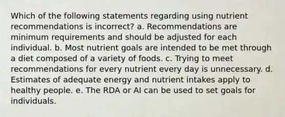 Which of the following statements regarding using nutrient recommendations is incorrect? a. Recommendations are minimum requirements and should be adjusted for each individual. b. Most nutrient goals are intended to be met through a diet composed of a variety of foods. c. Trying to meet recommendations for every nutrient every day is unnecessary. d. Estimates of adequate energy and nutrient intakes apply to healthy people. e. The RDA or AI can be used to set goals for individuals.