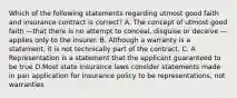 Which of the following statements regarding utmost good faith and insurance contract is correct? A. The concept of utmost good faith —that there is no attempt to conceal, disguise or deceive —applies only to the insurer. B. Although a warranty is a statement, it is not technically part of the contract. C. A Representation is a statement that the applicant guaranteed to be true D.Most state insurance laws consider statements made in pan application for insurance policy to be representations, not warranties