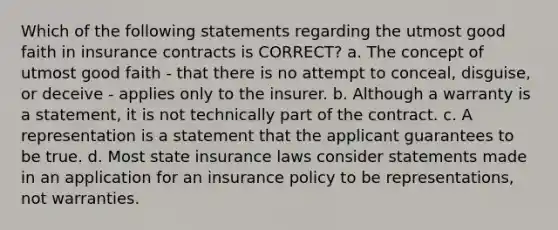 Which of the following statements regarding the utmost good faith in insurance contracts is CORRECT? a. The concept of utmost good faith - that there is no attempt to conceal, disguise, or deceive - applies only to the insurer. b. Although a warranty is a statement, it is not technically part of the contract. c. A representation is a statement that the applicant guarantees to be true. d. Most state insurance laws consider statements made in an application for an insurance policy to be representations, not warranties.