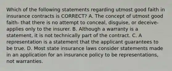 Which of the following statements regarding utmost good faith in insurance contracts is CORRECT? A. The concept of utmost good faith- that there is no attempt to conceal, disguise, or deceive- applies only to the insurer. B. Although a warranty is a statement, it is not technically part of the contract. C. A representation is a statement that the applicant guarantees to be true. D. Most state insurance laws consider statements made in an application for an insurance policy to be representations, not warranties.