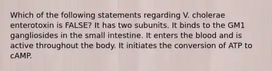 Which of the following statements regarding V. cholerae enterotoxin is FALSE? It has two subunits. It binds to the GM1 gangliosides in the small intestine. It enters the blood and is active throughout the body. It initiates the conversion of ATP to cAMP.