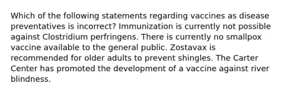 Which of the following statements regarding vaccines as disease preventatives is incorrect? Immunization is currently not possible against Clostridium perfringens. There is currently no smallpox vaccine available to the general public. Zostavax is recommended for older adults to prevent shingles. The Carter Center has promoted the development of a vaccine against river blindness.