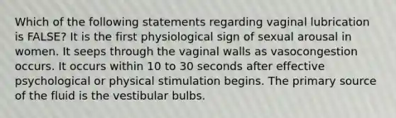 Which of the following statements regarding vaginal lubrication is FALSE? It is the first physiological sign of sexual arousal in women. It seeps through the vaginal walls as vasocongestion occurs. It occurs within 10 to 30 seconds after effective psychological or physical stimulation begins. The primary source of the fluid is the vestibular bulbs.