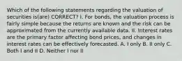 Which of the following statements regarding the valuation of securities is(are) CORRECT? I. For bonds, the valuation process is fairly simple because the returns are known and the risk can be approximated from the currently available data. II. Interest rates are the primary factor affecting bond prices, and changes in interest rates can be effectively forecasted. A. I only B. II only C. Both I and II D. Neither I nor II