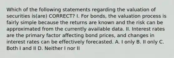 Which of the following statements regarding the valuation of securities is(are) CORRECT? I. For bonds, the valuation process is fairly simple because the returns are known and the risk can be approximated from the currently available data. II. Interest rates are the primary factor affecting bond prices, and changes in interest rates can be effectively forecasted. A. I only B. II only C. Both I and II D. Neither I nor II