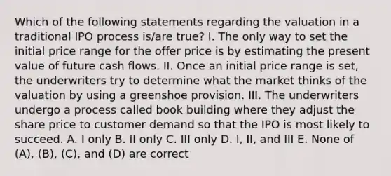 Which of the following statements regarding the valuation in a traditional IPO process is/are true? I. The only way to set the initial price range for the offer price is by estimating the present value of future cash flows. II. Once an initial price range is set, the underwriters try to determine what the market thinks of the valuation by using a greenshoe provision. III. The underwriters undergo a process called book building where they adjust the share price to customer demand so that the IPO is most likely to succeed. A. I only B. II only C. III only D. I, II, and III E. None of (A), (B), (C), and (D) are correct