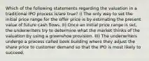 Which of the following statements regarding the valuation in a traditional IPO process is/are true? I) The only way to set the initial price range for the offer price is by estimating the present value of future cash flows. II) Once an initial price range is set, the underwriters try to determine what the market thinks of the valuation by using a greenshoe provision. III) The underwriters undergo a process called book building where they adjust the share price to customer demand so that the IPO is most likely to succeed.