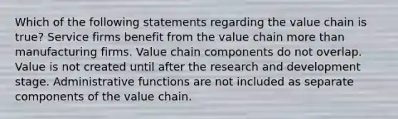 Which of the following statements regarding the value chain is true? Service firms benefit from the value chain more than manufacturing firms. Value chain components do not overlap. Value is not created until after the research and development stage. Administrative functions are not included as separate components of the value chain.