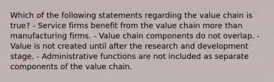 Which of the following statements regarding the value chain is true? - Service firms benefit from the value chain more than manufacturing firms. - Value chain components do not overlap. - Value is not created until after the research and development stage. - Administrative functions are not included as separate components of the value chain.