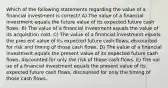 Which of the following statements regarding the value of a financial investment is correct? A) The value of a financial investment equals the future value of its expected future cash flows. B) The value of a financial investment equals the value of its acquisition cost. C) The value of a financial investment equals the pres ent value of its expected future cash flows, discounted for risk and timing of those cash flows. D) The value of a financial investment equals the present value of its expected future cash flows, discounted for only the risk of those cash flows. E) The val ue of a financial investment equals the present value of its expected future cash flows, discounted for only the timing of those cash flows.