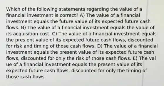 Which of the following statements regarding the value of a financial investment is correct? A) The value of a financial investment equals the future value of its expected future cash flows. B) The value of a financial investment equals the value of its acquisition cost. C) The value of a financial investment equals the pres ent value of its expected future cash flows, discounted for risk and timing of those cash flows. D) The value of a financial investment equals the present value of its expected future cash flows, discounted for only the risk of those cash flows. E) The val ue of a financial investment equals the present value of its expected future cash flows, discounted for only the timing of those cash flows.