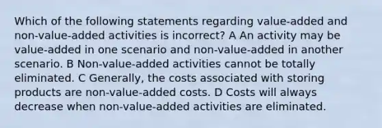 Which of the following statements regarding value-added and non-value-added activities is incorrect? A An activity may be value-added in one scenario and non-value-added in another scenario. B Non-value-added activities cannot be totally eliminated. C Generally, the costs associated with storing products are non-value-added costs. D Costs will always decrease when non-value-added activities are eliminated.