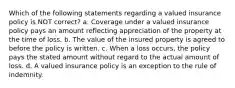 Which of the following statements regarding a valued insurance policy is NOT correct? a. Coverage under a valued insurance policy pays an amount reflecting appreciation of the property at the time of loss. b. The value of the insured property is agreed to before the policy is written. c. When a loss occurs, the policy pays the stated amount without regard to the actual amount of loss. d. A valued insurance policy is an exception to the rule of indemnity.