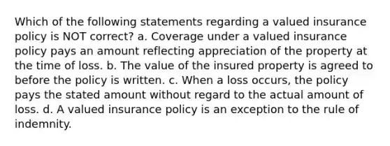 Which of the following statements regarding a valued insurance policy is NOT correct? a. Coverage under a valued insurance policy pays an amount reflecting appreciation of the property at the time of loss. b. The value of the insured property is agreed to before the policy is written. c. When a loss occurs, the policy pays the stated amount without regard to the actual amount of loss. d. A valued insurance policy is an exception to the rule of indemnity.