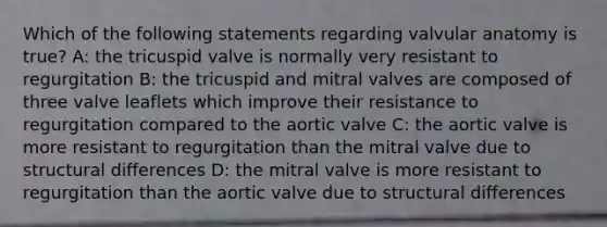 Which of the following statements regarding valvular anatomy is true? A: the tricuspid valve is normally very resistant to regurgitation B: the tricuspid and mitral valves are composed of three valve leaflets which improve their resistance to regurgitation compared to the aortic valve C: the aortic valve is more resistant to regurgitation than the mitral valve due to structural differences D: the mitral valve is more resistant to regurgitation than the aortic valve due to structural differences