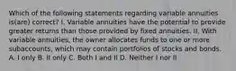 Which of the following statements regarding variable annuities is(are) correct? I. Variable annuities have the potential to provide greater returns than those provided by fixed annuities. II. With variable annuities, the owner allocates funds to one or more subaccounts, which may contain portfolios of stocks and bonds. A. I only B. II only C. Both I and II D. Neither I nor II