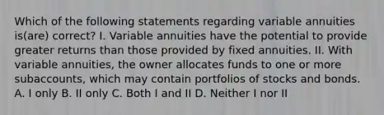 Which of the following statements regarding variable annuities is(are) correct? I. Variable annuities have the potential to provide greater returns than those provided by fixed annuities. II. With variable annuities, the owner allocates funds to one or more subaccounts, which may contain portfolios of stocks and bonds. A. I only B. II only C. Both I and II D. Neither I nor II