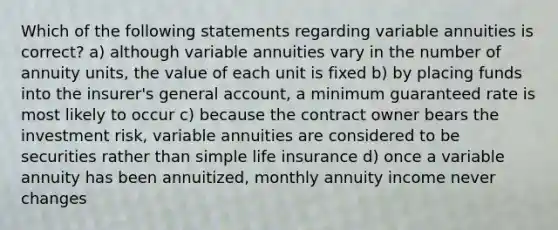 Which of the following statements regarding variable annuities is correct? a) although variable annuities vary in the number of annuity units, the value of each unit is fixed b) by placing funds into the insurer's general account, a minimum guaranteed rate is most likely to occur c) because the contract owner bears the investment risk, variable annuities are considered to be securities rather than simple life insurance d) once a variable annuity has been annuitized, monthly annuity income never changes