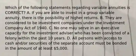 Which of the following statements regarding variable annuities is CORRECT? A. If you are able to invest in a group variable annuity, there is the possibility of higher returns. B. They are considered to be investment companies under the Investment Company Act of 1940. C. No one may serve in an executive capacity for the investment adviser who has been convicted of a felony within the past 10 years. D. All persons with access to cash and/or securities of the separate account must be bonded in the amount of at least 5,000.