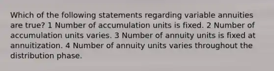 Which of the following statements regarding variable annuities are true? 1 Number of accumulation units is fixed. 2 Number of accumulation units varies. 3 Number of annuity units is fixed at annuitization. 4 Number of annuity units varies throughout the distribution phase.