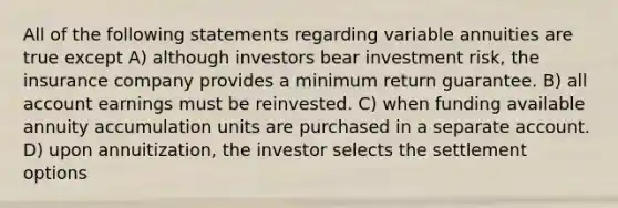 All of the following statements regarding variable annuities are true except A) although investors bear investment risk, the insurance company provides a minimum return guarantee. B) all account earnings must be reinvested. C) when funding available annuity accumulation units are purchased in a separate account. D) upon annuitization, the investor selects the settlement options