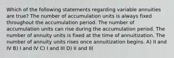 Which of the following statements regarding variable annuities are true? The number of accumulation units is always fixed throughout the accumulation period. The number of accumulation units can rise during the accumulation period. The number of annuity units is fixed at the time of annuitization. The number of annuity units rises once annuitization begins. A) II and IV B) I and IV C) I and III D) II and III