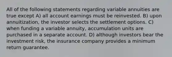 All of the following statements regarding variable annuities are true except A) all account earnings must be reinvested. B) upon annuitization, the investor selects the settlement options. C) when funding a variable annuity, accumulation units are purchased in a separate account. D) although investors bear the investment risk, the insurance company provides a minimum return guarantee.