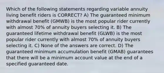 Which of the following statements regarding variable annuity living benefit riders is CORRECT? A) The guaranteed minimum withdrawal benefit (GMWB) is the most popular rider currently with almost 70% of annuity buyers selecting it. B) The guaranteed lifetime withdrawal benefit (GLWB) is the most popular rider currently with almost 70% of annuity buyers selecting it. C) None of the answers are correct. D) The guaranteed minimum accumulation benefit (GMAB) guarantees that there will be a minimum account value at the end of a specified guaranteed date.