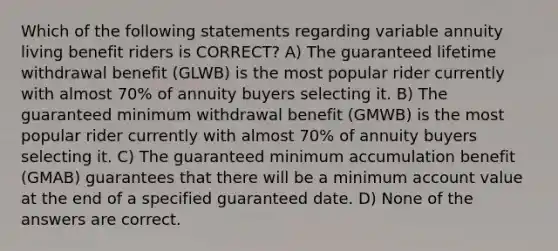 Which of the following statements regarding variable annuity living benefit riders is CORRECT? A) The guaranteed lifetime withdrawal benefit (GLWB) is the most popular rider currently with almost 70% of annuity buyers selecting it. B) The guaranteed minimum withdrawal benefit (GMWB) is the most popular rider currently with almost 70% of annuity buyers selecting it. C) The guaranteed minimum accumulation benefit (GMAB) guarantees that there will be a minimum account value at the end of a specified guaranteed date. D) None of the answers are correct.