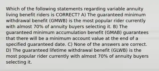 Which of the following statements regarding variable annuity living benefit riders is CORRECT? A) The guaranteed minimum withdrawal benefit (GMWB) is the most popular rider currently with almost 70% of annuity buyers selecting it. B) The guaranteed minimum accumulation benefit (GMAB) guarantees that there will be a minimum account value at the end of a specified guaranteed date. C) None of the answers are correct. D) The guaranteed lifetime withdrawal benefit (GLWB) is the most popular rider currently with almost 70% of annuity buyers selecting it.