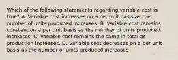 Which of the following statements regarding variable cost is true? A. Variable cost increases on a per unit basis as the number of units produced increases. B. Variable cost remains constant on a per unit basis as the number of units produced increases. C. Variable cost remains the same in total as production increases. D. Variable cost decreases on a per unit basis as the number of units produced increases