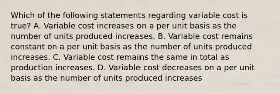 Which of the following statements regarding variable cost is true? A. Variable cost increases on a per unit basis as the number of units produced increases. B. Variable cost remains constant on a per unit basis as the number of units produced increases. C. Variable cost remains the same in total as production increases. D. Variable cost decreases on a per unit basis as the number of units produced increases