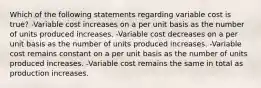 Which of the following statements regarding variable cost is true? -Variable cost increases on a per unit basis as the number of units produced increases. -Variable cost decreases on a per unit basis as the number of units produced increases. -Variable cost remains constant on a per unit basis as the number of units produced increases. -Variable cost remains the same in total as production increases.