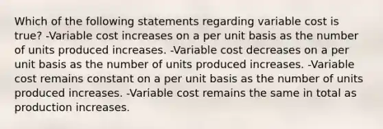 Which of the following statements regarding variable cost is true? -Variable cost increases on a per unit basis as the number of units produced increases. -Variable cost decreases on a per unit basis as the number of units produced increases. -Variable cost remains constant on a per unit basis as the number of units produced increases. -Variable cost remains the same in total as production increases.