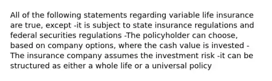 All of the following statements regarding variable life insurance are true, except -it is subject to state insurance regulations and federal securities regulations -The policyholder can choose, based on company options, where the cash value is invested -The insurance company assumes the investment risk -it can be structured as either a whole life or a universal policy