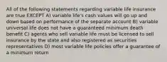 All of the following statements regarding variable life insurance are true EXCEPT A) variable life's cash values will go up and down based on performance of the separate account B) variable universal life does not have a guaranteed minimum death benefit C) agents who sell variable life must be licensed to sell insurance by the state and also registered as securities representatives D) most variable life policies offer a guarantee of a minimum return