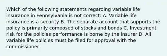 Which of the following statements regarding variable life insurance in Pennsylvania is not correct: A. Variable life insurance is a security B. The separate account that supports the policy is primarily composed of stocks and bonds C. Investment risk for the policies performance is borne by the insurer D. All variable life policies must be filed for approval with the commissioner