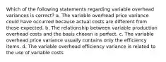 Which of the following statements regarding variable overhead variances is correct? a. The variable overhead price variance could have occurred because actual costs are different from those expected. b. The relationship between variable production overhead costs and the basis chosen is perfect. c. The variable overhead price variance usually contains only the efficiency items. d. The variable overhead efficiency variance is related to the use of variable costs