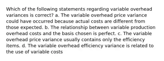 Which of the following statements regarding variable overhead variances is correct? a. The variable overhead price variance could have occurred because actual costs are different from those expected. b. The relationship between variable production overhead costs and the basis chosen is perfect. c. The variable overhead price variance usually contains only the efficiency items. d. The variable overhead efficiency variance is related to the use of variable costs