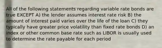 All of the following statements regarding variable rate bonds are true EXCEPT A) the lender assumes interest rate risk B) the amount of interest paid varies over the life of the loan C) they typically have greater price volatility than fixed rate bonds D) an index or other common base rate such as LIBOR is usually used to determine the rate payable for each period