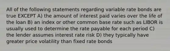 All of the following statements regarding variable rate bonds are true EXCEPT A) the amount of interest paid varies over the life of the loan B) an index or other common base rate such as LIBOR is usually used to determine the rate payable for each period C) the lender assumes interest rate risk D) they typically have greater price volatility than fixed rate bonds