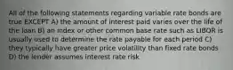 All of the following statements regarding variable rate bonds are true EXCEPT A) the amount of interest paid varies over the life of the loan B) an index or other common base rate such as LIBOR is usually used to determine the rate payable for each period C) they typically have greater price volatility than fixed rate bonds D) the lender assumes interest rate risk