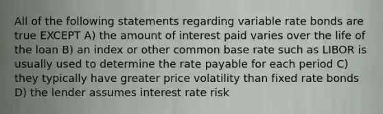 All of the following statements regarding variable rate bonds are true EXCEPT A) the amount of interest paid varies over the life of the loan B) an index or other common base rate such as LIBOR is usually used to determine the rate payable for each period C) they typically have greater price volatility than fixed rate bonds D) the lender assumes interest rate risk