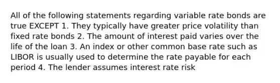 All of the following statements regarding variable rate bonds are true EXCEPT 1. They typically have greater price volatility than fixed rate bonds 2. The amount of interest paid varies over the life of the loan 3. An index or other common base rate such as LIBOR is usually used to determine the rate payable for each period 4. The lender assumes interest rate risk