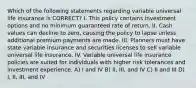 Which of the following statements regarding variable universal life insurance is CORRECT? I. This policy contains investment options and no minimum guaranteed rate of return. II. Cash values can decline to zero, causing the policy to lapse unless additional premium payments are made. III. Planners must have state variable insurance and securities licenses to sell variable universal life insurance. IV. Variable universal life insurance policies are suited for individuals with higher risk tolerances and investment experience. A) I and IV B) II, III, and IV C) II and III D) I, II, III, and IV