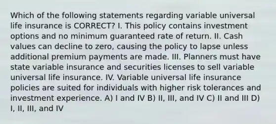 Which of the following statements regarding variable universal life insurance is CORRECT? I. This policy contains investment options and no minimum guaranteed rate of return. II. Cash values can decline to zero, causing the policy to lapse unless additional premium payments are made. III. Planners must have state variable insurance and securities licenses to sell variable universal life insurance. IV. Variable universal life insurance policies are suited for individuals with higher risk tolerances and investment experience. A) I and IV B) II, III, and IV C) II and III D) I, II, III, and IV