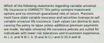 Which of the following statements regarding variable universal life insurance is CORRECT? This policy contains investment options and no minimum guaranteed rate of return. Planners must have state variable insurance and securities licenses to sell variable universal life insurance. Cash values can decline to zero, causing the policy to lapse unless additional premium payments are made. Variable universal life insurance policies are suited for individuals with lower risk tolerances and investment experience. A) I, II, and III B) I, II, III and IV C) I and IV D) II and III