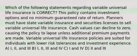 Which of the following statements regarding variable universal life insurance is CORRECT? This policy contains investment options and no minimum guaranteed rate of return. Planners must have state variable insurance and securities licenses to sell variable universal life insurance. Cash values can decline to zero, causing the policy to lapse unless additional premium payments are made. Variable universal life insurance policies are suited for individuals with lower risk tolerances and investment experience. A) I, II, and III B) I, II, III and IV C) I and IV D) II and III