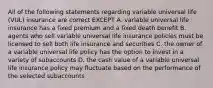 All of the following statements regarding variable universal life (VUL) insurance are correct EXCEPT A. variable universal life insurance has a fixed premium and a fixed death benefit B. agents who sell variable universal life insurance policies must be licensed to sell both life insurance and securities C. the owner of a variable universal life policy has the option to invest in a variety of subaccounts D. the cash value of a variable universal life insurance policy may fluctuate based on the performance of the selected subaccounts