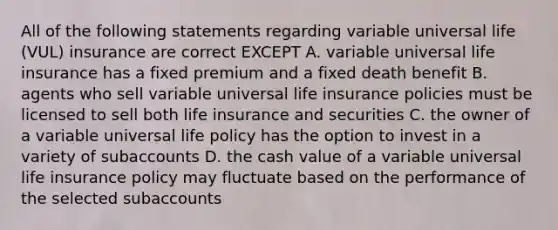 All of the following statements regarding variable universal life (VUL) insurance are correct EXCEPT A. variable universal life insurance has a fixed premium and a fixed death benefit B. agents who sell variable universal life insurance policies must be licensed to sell both life insurance and securities C. the owner of a variable universal life policy has the option to invest in a variety of subaccounts D. the cash value of a variable universal life insurance policy may fluctuate based on the performance of the selected subaccounts